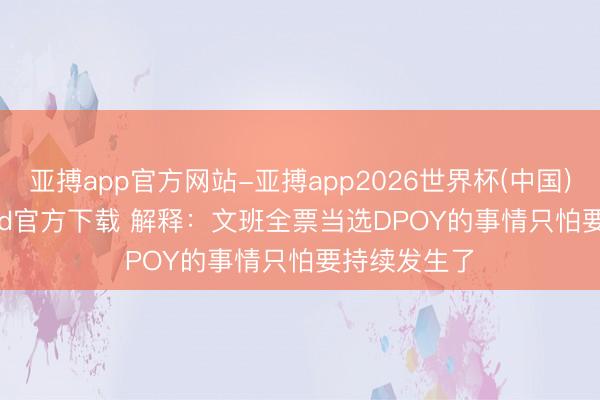 亚搏app官方网站-亚搏app2026世界杯(中国)IOS/Android官方下载 解释：文班全票当选DPOY的事情只怕要持续发生了