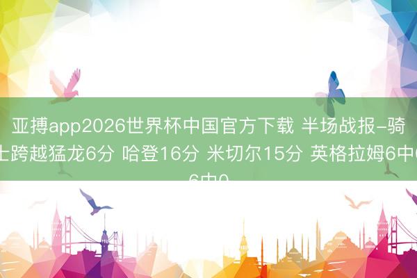 亚搏app2026世界杯中国官方下载 半场战报-骑士跨越猛龙6分 哈登16分 米切尔15分 英格拉姆6中0