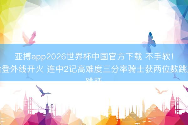 亚搏app2026世界杯中国官方下载 不手软！哈登外线开火 连中2记高难度三分率骑士获两位数跳跃
