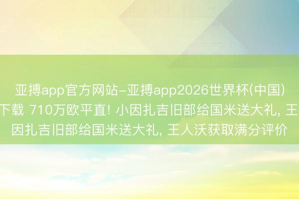 亚搏app官方网站-亚搏app2026世界杯(中国)IOS/Android官方下载 710万欧平直! 小因扎吉旧部给国米送大礼， 王人沃获取满分评价