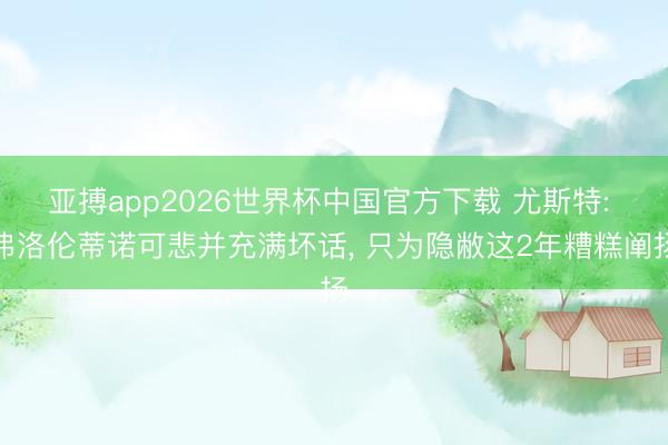 亚搏app2026世界杯中国官方下载 尤斯特: 弗洛伦蒂诺可悲并充满坏话， 只为隐敝这2年糟糕阐扬