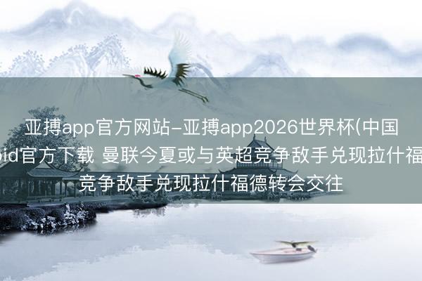 亚搏app官方网站-亚搏app2026世界杯(中国)IOS/Android官方下载 曼联今夏或与英超竞争敌手兑现拉什福德转会交往