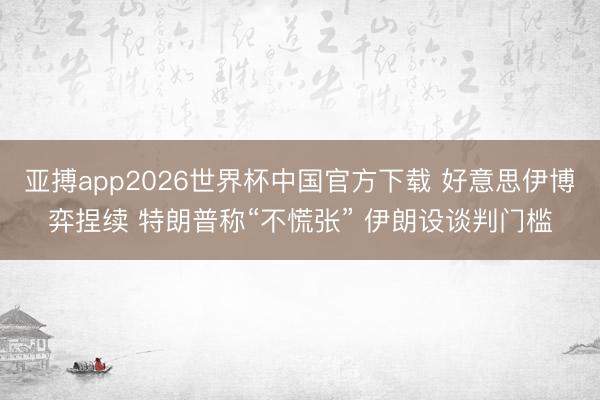 亚搏app2026世界杯中国官方下载 好意思伊博弈捏续 特朗普称“不慌张” 伊朗设谈判门槛