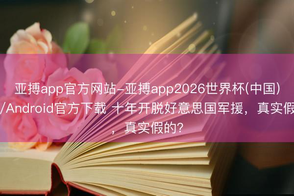 亚搏app官方网站-亚搏app2026世界杯(中国)IOS/Android官方下载 十年开脱好意思国军援，真实假的？