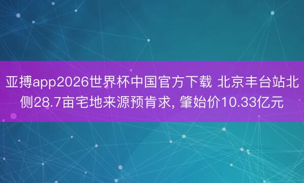 亚搏app2026世界杯中国官方下载 北京丰台站北侧28.7亩宅地来源预肯求， 肇始价10.33亿元