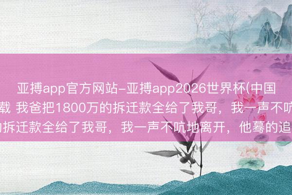 亚搏app官方网站-亚搏app2026世界杯(中国)IOS/Android官方下载 我爸把1800万的拆迁款全给了我哥，我一声不吭地离开，他蓦的追出