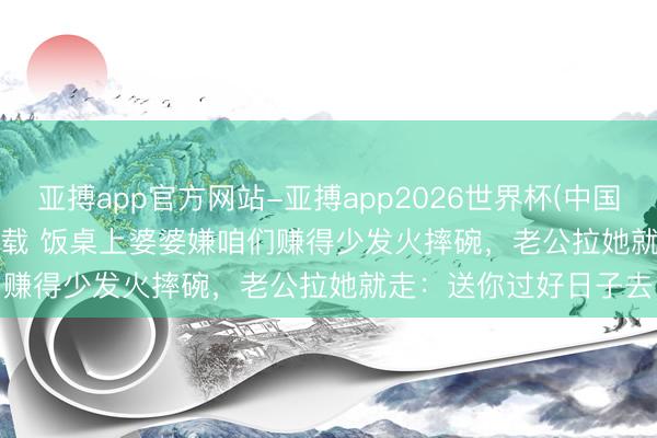 亚搏app官方网站-亚搏app2026世界杯(中国)IOS/Android官方下载 饭桌上婆婆嫌咱们赚得少发火摔碗,老公拉她就走:送你过好日子去