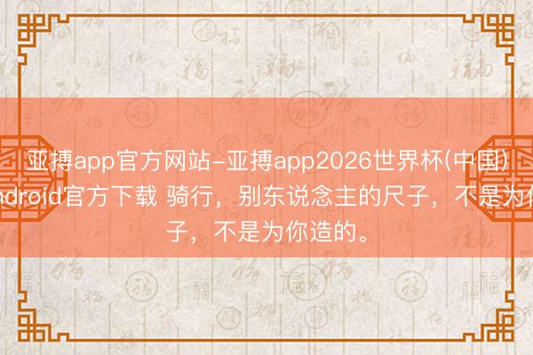 亚搏app官方网站-亚搏app2026世界杯(中国)IOS/Android官方下载 骑行，别东说念主的尺子，不是为你造的。