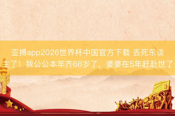 亚搏app2026世界杯中国官方下载 丢死东谈主了！我公公本年齐68岁了，婆婆在5年赶赴世了