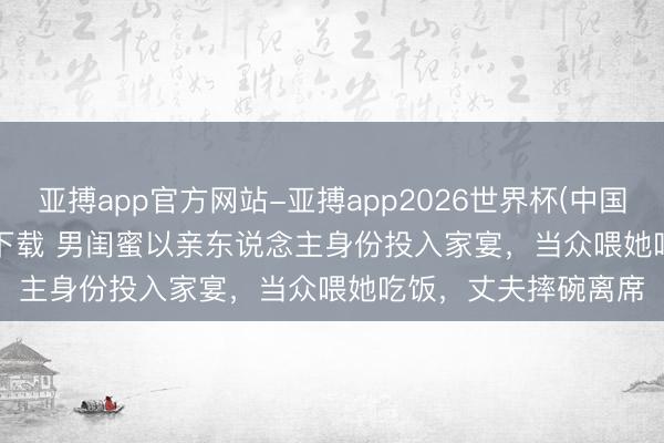 亚搏app官方网站-亚搏app2026世界杯(中国)IOS/Android官方下载 男闺蜜以亲东说念主身份投入家宴，当众喂她吃饭，丈夫摔碗离席