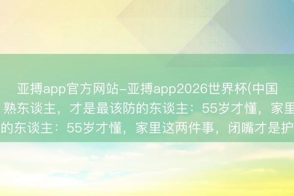 亚搏app官方网站-亚搏app2026世界杯(中国)IOS/Android官方下载 熟东谈主,才是最该防的东谈主:55岁才懂,家里这两件事,闭嘴才是护身符
