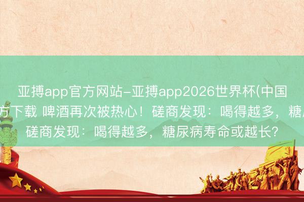 亚搏app官方网站-亚搏app2026世界杯(中国)IOS/Android官方下载 啤酒再次被热心！磋商发现：喝得越多，糖尿病寿命或越长？