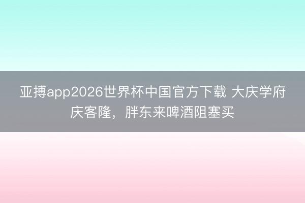 亚搏app2026世界杯中国官方下载 大庆学府庆客隆，胖东来啤酒阻塞买