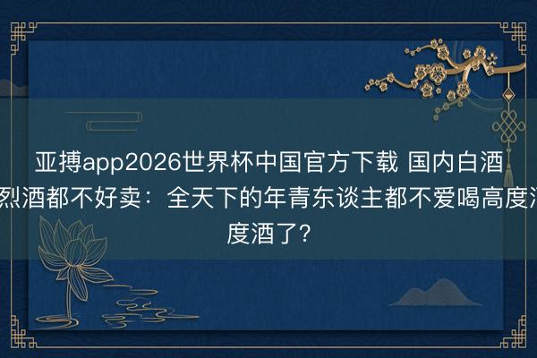 亚搏app2026世界杯中国官方下载 国内白酒国外烈酒都不好卖：全天下的年青东谈主都不爱喝高度酒了？
