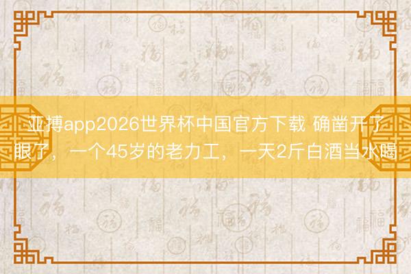 亚搏app2026世界杯中国官方下载 确凿开了眼了，一个45岁的老力工，一天2斤白酒当水喝