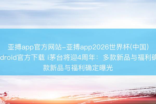 亚搏app官方网站-亚搏app2026世界杯(中国)IOS/Android官方下载 i茅台将迎4周年：多款新品与福利确定曝光