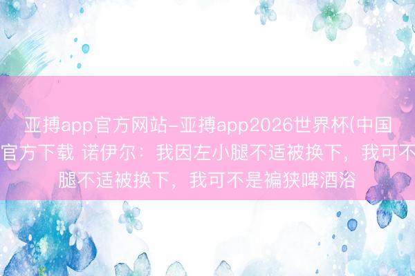 亚搏app官方网站-亚搏app2026世界杯(中国)IOS/Android官方下载 诺伊尔:我因左小腿不适被换下,我可不是褊狭啤酒浴