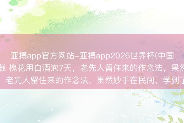 亚搏app官方网站-亚搏app2026世界杯(中国)IOS/Android官方下载 槐花用白酒泡7天，老先人留住来的作念法，果然妙手在民间，学到了