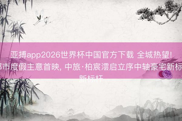 亚搏app2026世界杯中国官方下载 全城热望! 都市度假主意首映, 中旅·柏宸澐启立序中轴豪宅新标杆