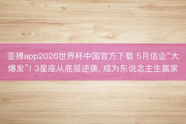 亚搏app2026世界杯中国官方下载 5月信业“大爆发”! 3星座从底层逆袭， 成为东说念主生赢家