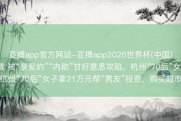 亚搏app官方网站-亚搏app2026世界杯(中国)IOS/Android官方下载 被“亲爱的”“内助”甘好意思攻陷，杭州“70后”女子拿21万元帮“男友”投资，购买超市卡前被警方抵制