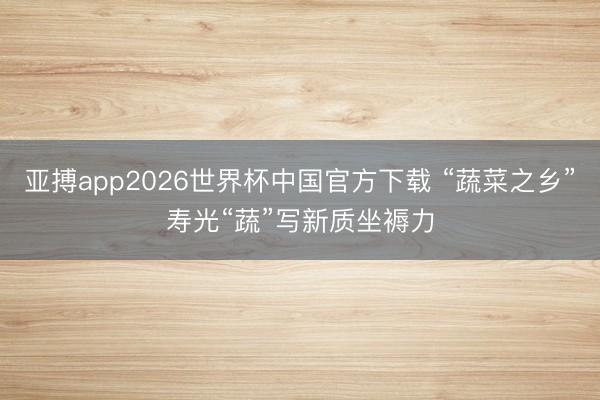 亚搏app2026世界杯中国官方下载 “蔬菜之乡”寿光“蔬”写新质坐褥力