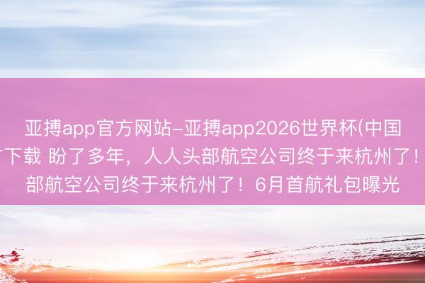 亚搏app官方网站-亚搏app2026世界杯(中国)IOS/Android官方下载 盼了多年,人人头部航空公司终于来杭州了!6月首航礼包曝光