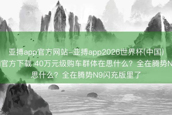 亚搏app官方网站-亚搏app2026世界杯(中国)IOS/Android官方下载 40万元级购车群体在思什么？全在腾势N9闪充版里了