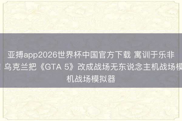 亚搏app2026世界杯中国官方下载 寓训于乐非凡招! 乌克兰把《GTA 5》改成战场无东说念主机战场模拟器