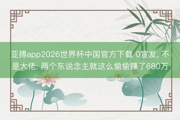 亚搏app2026世界杯中国官方下载 0宣发， 不是大佬: 两个东说念主就这么偷偷赚了680万