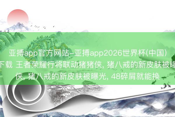 亚搏app官方网站-亚搏app2026世界杯(中国)IOS/Android官方下载 王者荣耀行将联动猪猪侠， 猪八戒的新皮肤被曝光， 48碎屑就能换