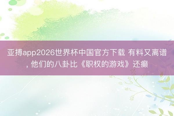 亚搏app2026世界杯中国官方下载 有料又离谱， 他们的八卦比《职权的游戏》还癫