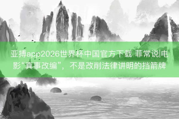 亚搏app2026世界杯中国官方下载 菲常说|电影“真事改编”，不是改削法律讲明的挡箭牌