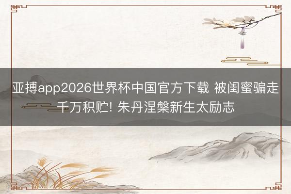 亚搏app2026世界杯中国官方下载 被闺蜜骗走千万积贮! 朱丹涅槃新生太励志