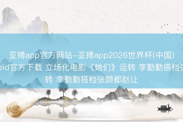 亚搏app官方网站-亚搏app2026世界杯(中国)IOS/Android官方下载 立场化电影《她们》运转 李勤勤搭档张颜都赵让