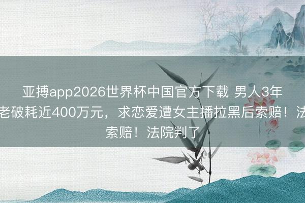 亚搏app2026世界杯中国官方下载 男人3年榜一年老破耗近400万元，求恋爱遭女主播拉黑后索赔！法院判了