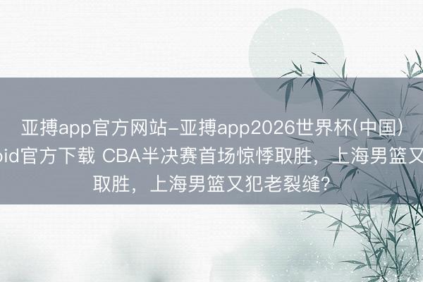 亚搏app官方网站-亚搏app2026世界杯(中国)IOS/Android官方下载 CBA半决赛首场惊悸取胜，上海男篮又犯老裂缝？