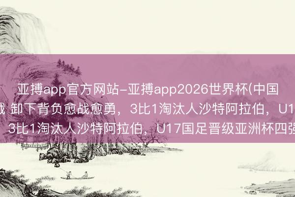亚搏app官方网站-亚搏app2026世界杯(中国)IOS/Android官方下载 卸下背负愈战愈勇，3比1淘汰人沙特阿拉伯，U17国足晋级亚洲杯四强