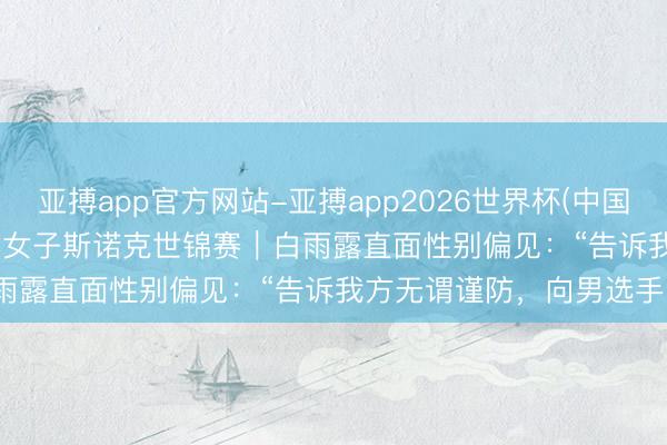 亚搏app官方网站-亚搏app2026世界杯(中国)IOS/Android官方下载 女子斯诺克世锦赛｜白雨露直面性别偏见：“告诉我方无谓谨防，向男选手学习”