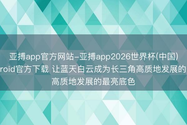 亚搏app官方网站-亚搏app2026世界杯(中国)IOS/Android官方下载 让蓝天白云成为长三角高质地发展的最亮底色