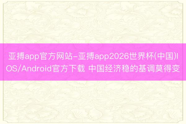 亚搏app官方网站-亚搏app2026世界杯(中国)IOS/Android官方下载 中国经济稳的基调莫得变