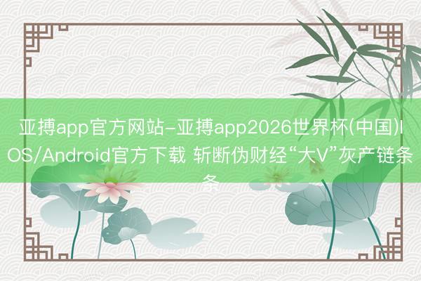 亚搏app官方网站-亚搏app2026世界杯(中国)IOS/Android官方下载 斩断伪财经“大V”灰产链条