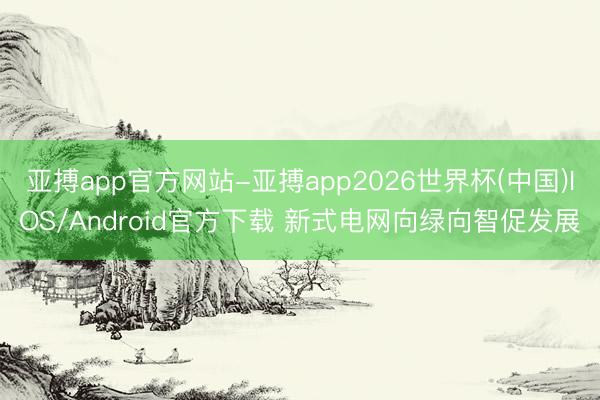 亚搏app官方网站-亚搏app2026世界杯(中国)IOS/Android官方下载 新式电网向绿向智促发展