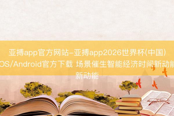 亚搏app官方网站-亚搏app2026世界杯(中国)IOS/Android官方下载 场景催生智能经济时间新动能