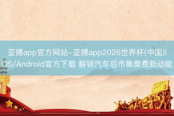 亚搏app官方网站-亚搏app2026世界杯(中国)IOS/Android官方下载 解锁汽车后市集糜费新动能