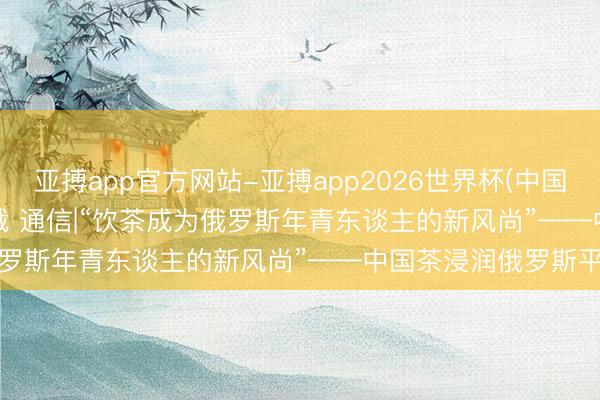 亚搏app官方网站-亚搏app2026世界杯(中国)IOS/Android官方下载 通信|“饮茶成为俄罗斯年青东谈主的新风尚”——中国茶浸润俄罗斯平淡