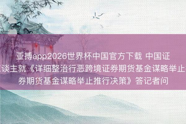亚搏app2026世界杯中国官方下载 中国证监会关连部门细腻东谈主就《详细整治行恶跨境证券期货基金谋略举止推行决策》答记者问