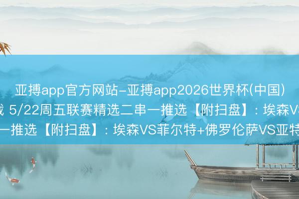 亚搏app官方网站-亚搏app2026世界杯(中国)IOS/Android官方下载 5/22周五联赛精选二串一推选【附扫盘】: 埃森VS菲尔特+佛罗伦萨VS亚特兰大