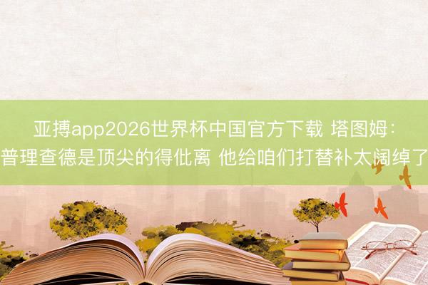亚搏app2026世界杯中国官方下载 塔图姆：普理查德是顶尖的得仳离 他给咱们打替补太阔绰了