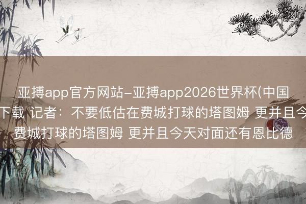 亚搏app官方网站-亚搏app2026世界杯(中国)IOS/Android官方下载 记者:不要低估在费城打球的塔图姆 更并且今天对面还有恩比德